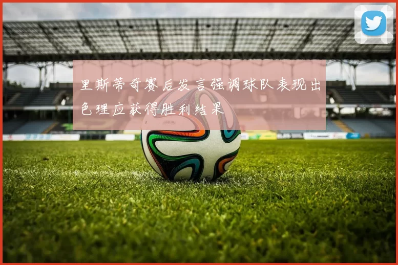 里斯蒂奇赛后发言强调球队表现出色理应获得胜利结果
