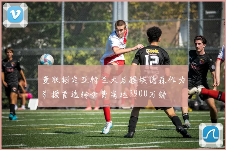 曼联锁定亚特兰大后腰埃德森作为引援首选转会费高达3900万镑