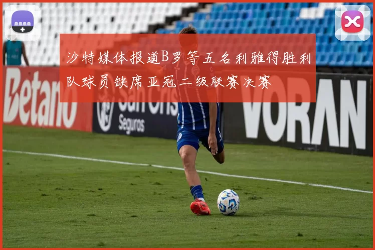 沙特媒体报道B罗等五名利雅得胜利队球员缺席亚冠二级联赛决赛
