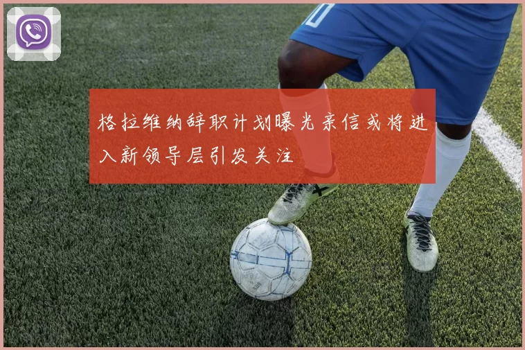 格拉维纳辞职计划曝光亲信或将进入新领导层引发关注