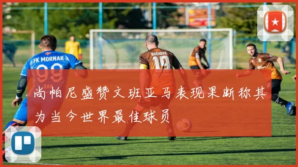 尚帕尼盛赞文班亚马表现果断称其为当今世界最佳球员