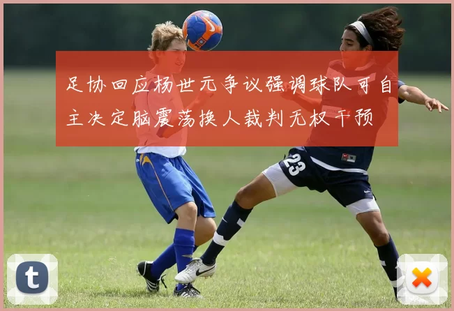 足协回应杨世元争议强调球队可自主决定脑震荡换人裁判无权干预