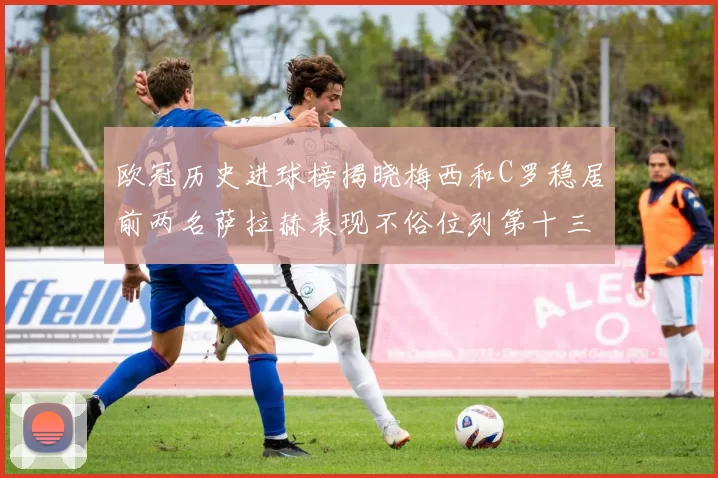 欧冠历史进球榜揭晓梅西和C罗稳居前两名萨拉赫表现不俗位列第十三
