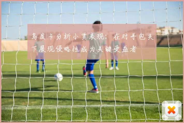 乌度卡分析小贾表现：在对手包夹下展现侵略性成为关键受益者