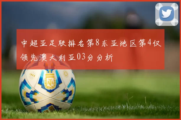 中超亚足联排名第8东亚地区第4仅领先澳大利亚03分分析