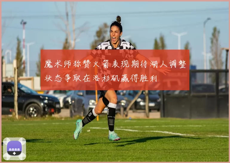 魔术师称赞火箭表现期待湖人调整状态争取在洛杉矶赢得胜利