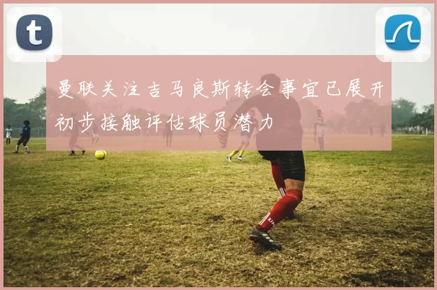 曼联关注吉马良斯转会事宜已展开初步接触评估球员潜力