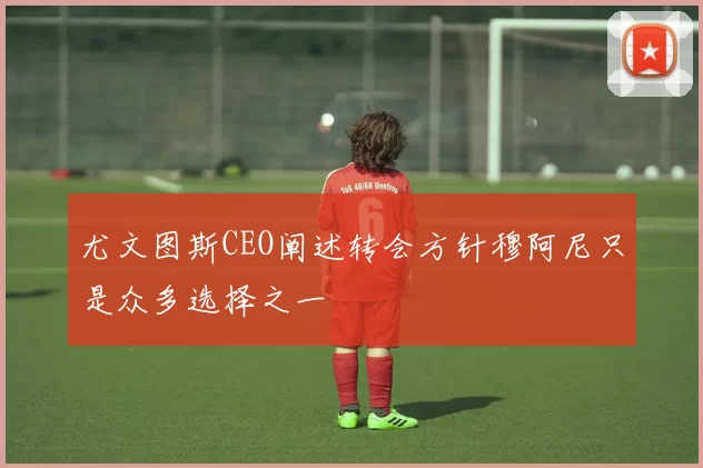 尤文图斯CEO阐述转会方针穆阿尼只是众多选择之一
