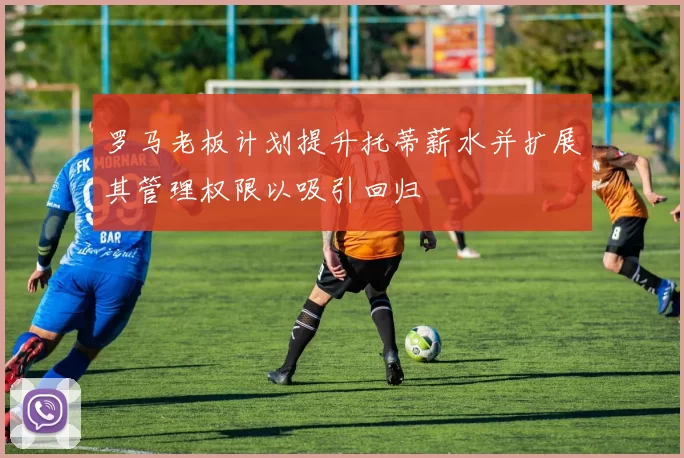 罗马老板计划提升托蒂薪水并扩展其管理权限以吸引回归
