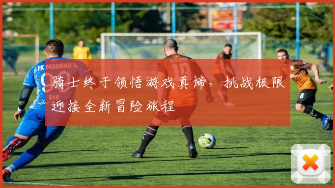 骑士终于领悟游戏真谛，挑战极限迎接全新冒险旅程