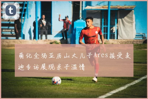 萌化全场亚历山大儿子Ares接受麦迪专访展现亲子温情