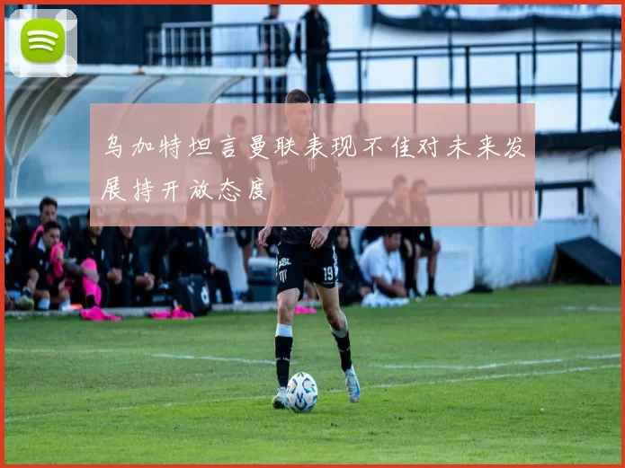 乌加特坦言曼联表现不佳对未来发展持开放态度