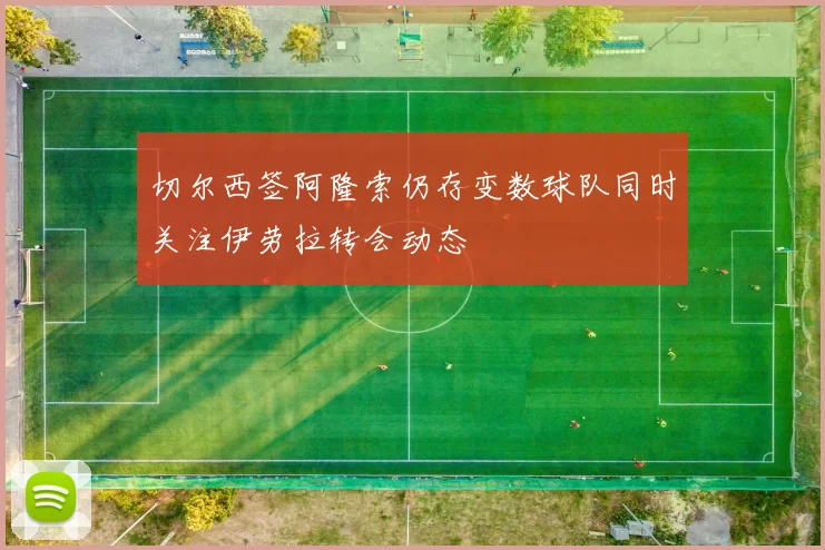 切尔西签阿隆索仍存变数球队同时关注伊劳拉转会动态