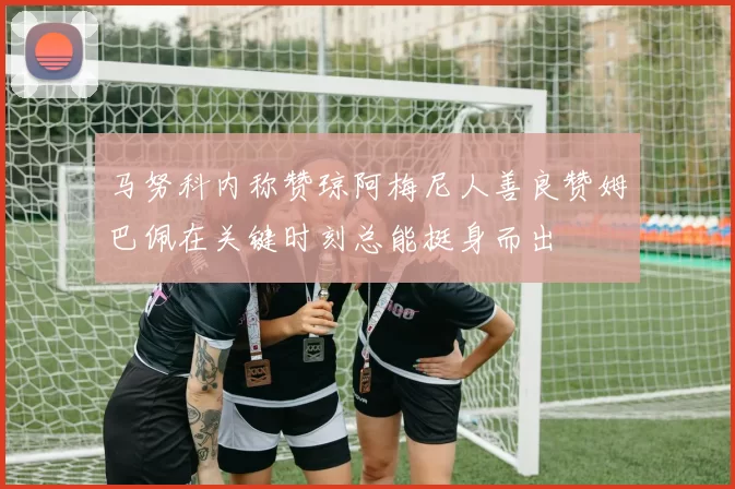 马努科内称赞琼阿梅尼人善良赞姆巴佩在关键时刻总能挺身而出