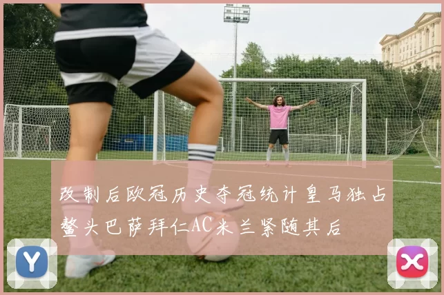 改制后欧冠历史夺冠统计皇马独占鳌头巴萨拜仁AC米兰紧随其后